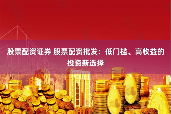 股票配资证券 股票配资批发：低门槛、高收益的投资新选择